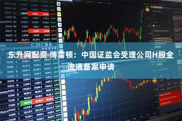 东升网配资 博雷顿：中国证监会受理公司H股全流通备案申请