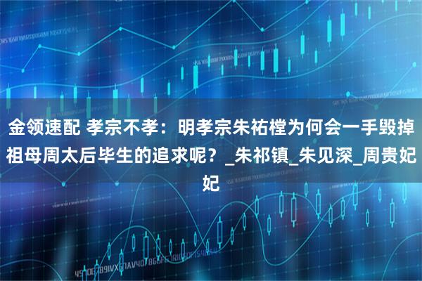 金领速配 孝宗不孝：明孝宗朱祐樘为何会一手毁掉祖母周太后毕生的追求呢？_朱祁镇_朱见深_周贵妃