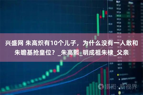 兴盛网 朱高炽有10个儿子，为什么没有一人敢和朱瞻基抢皇位？_朱高熙_明成祖朱棣_父亲