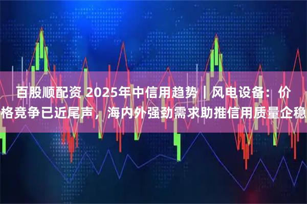 百股顺配资 2025年中信用趋势｜风电设备：价格竞争已近尾声，海内外强劲需求助推信用质量企稳