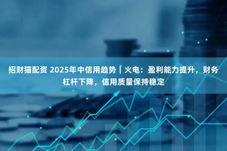 招财猫配资 2025年中信用趋势｜火电：盈利能力提升，财务杠杆下降，信用质量保持稳定