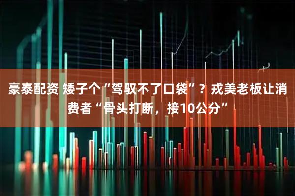 豪泰配资 矮子个“驾驭不了口袋”？戎美老板让消费者“骨头打断，接10公分”
