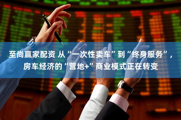 至尚赢家配资 从“一次性卖车”到“终身服务”，房车经济的“营地+”商业模式正在转变