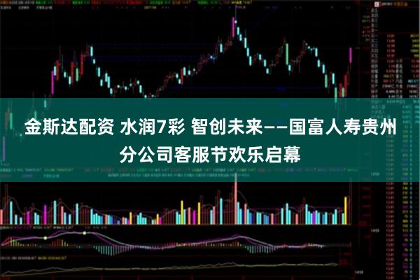 金斯达配资 水润7彩 智创未来——国富人寿贵州分公司客服节欢乐启幕