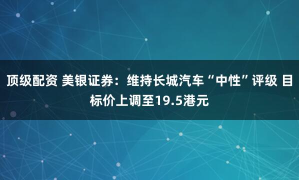 顶级配资 美银证券：维持长城汽车“中性”评级 目标价上调至19.5港元