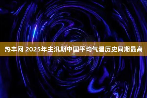热丰网 2025年主汛期中国平均气温历史同期最高