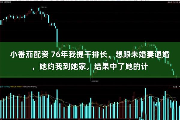 小番茄配资 76年我提干排长，想跟未婚妻退婚，她约我到她家，结果中了她的计