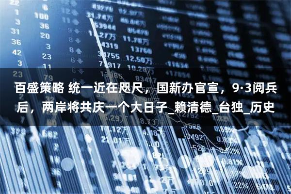 百盛策略 统一近在咫尺，国新办官宣，9·3阅兵后，两岸将共庆一个大日子_赖清德_台独_历史