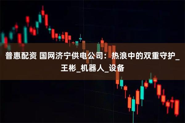 普惠配资 国网济宁供电公司：热浪中的双重守护_王彬_机器人_设备