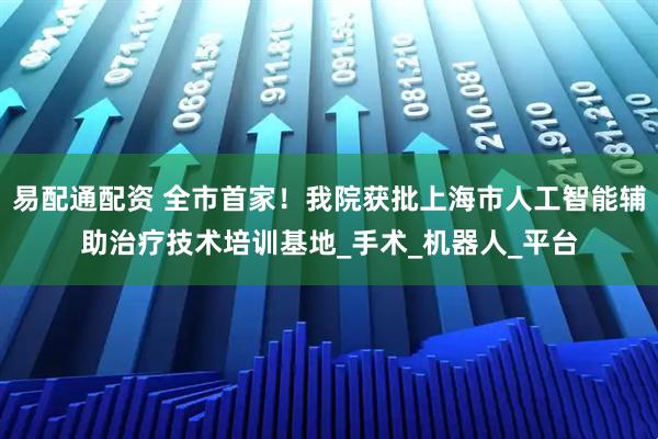 易配通配资 全市首家！我院获批上海市人工智能辅助治疗技术培训基地_手术_机器人_平台