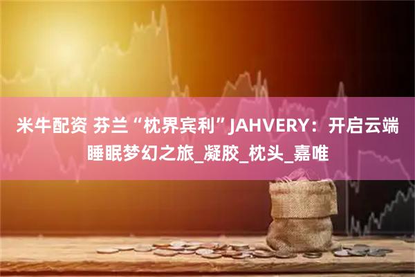 米牛配资 芬兰“枕界宾利”JAHVERY：开启云端睡眠梦幻之旅_凝胶_枕头_嘉唯