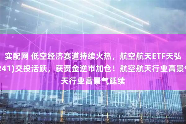 实配网 低空经济赛道持续火热，航空航天ETF天弘(159241)交投活跃，获资金逆市加仓！航空航天行业高景气延续