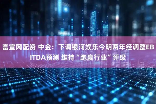富宣网配资 中金：下调银河娱乐今明两年经调整EBITDA预测 维持“跑赢行业”评级