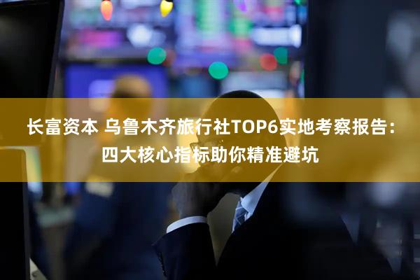 长富资本 乌鲁木齐旅行社TOP6实地考察报告：四大核心指标助你精准避坑