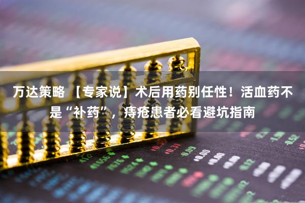万达策略 【专家说】术后用药别任性！活血药不是“补药”，痔疮患者必看避坑指南